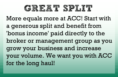 More equals more at ACC! Start with a generous split to begin with and benefit from'bonus income' paid directly to the broker or management group as you grow your business and increase your volume. We want you with ACC for the long haul.