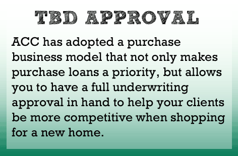 ACC has a purchase business model that non only makes purchase loans a priority, but allows you to have a full underwriting approval to help your clients shop for a new home.